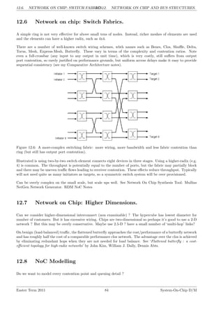 12.6. NETWORK ON CHIP: SWITCH FABRICS.
LG 12. NETWORK ON CHIP AND BUS STRUCTURES.
12.6 Network on chip: Switch Fabrics.
A simple ring is not very effective for above small tens of nodes. Instead, richer meshes of elements are used
and the elements can have a higher radix, such as 4x4.
There are a number of well-known switch wiring schemes, whth names such as Benes, Clos, Shuffle, Delta,
Torus, Mesh, Express-Mesh, Butterfly. These vary in terms of the complexity and contention ratios. Note
even a full-crossbar (any input to any output in unit time), which is very costly, still suffers from output
port contention, so rarely justified on performance grounds, but uniform access delays make it easy to provide
sequential consistency (see my Comparative Architecture notes).
Figure 12.6: A more-complex switching fabric: more wiring, more bandwidth and less fabric contention than
ring (but still has output port contention).
Illustrated is using two-by-two switch element connects eight devices in three stages. Using a higher-radix (e.g.
4) is common. The throughput is potentially equal to the number of ports, but the fabric may partially block
and there may be uneven traffic flows leading to receiver contention. These effects reduce throughput. Typically
will not need quite as many initiators as targets, so a symmetric switch system will be over provisioned.
Can be overly complex on the small scale, but scale ups well. See Network On Chip Synthesis Tool: Mullins
NetGen Network Generator. RDM NoC Notes
12.7 Network on Chip: Higher Dimensions.
Can we consider higher-dimensional interconnect (non examinable) ? The hypercube has lowest diameter for
number of customers. But it has excessive wiring. Chips are two-dimensional so perhaps it’s good to use a 2-D
network ? But this may be overly conservative. Maybe use 2.5-D ? have a small number of ‘multi-hop’ links?
On benign (load-balanced) traffic, the flattened butterfly approaches the cost/performance of a butterfly network
and has roughly half the cost of a comparable performance clos network. The advantage over the clos is achieved
by eliminating redundant hops when they are not needed for load balance. See ‘Flattened butterfly : a cost-
efficient topology for high-radix networks’ by John Kim, William J. Dally, Dennis Abts.
12.8 NoC Modelling
Do we want to model every contention point and queuing detail ?
Easter Term 2011 84 System-On-Chip D/M
 