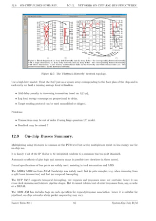 12.9. ON-CHIP BUSSES SUMMARY. LG 12. NETWORK ON CHIP AND BUS STRUCTURES.
Figure 12.7: The ’Flattened Butterfly’ network topology.
Use a high-level model: Treat the NoC just as a square array corresponding to the floor plan of the chip and in
each entry we hold a running average local utilisation.
• Add delay penalty to traversing transaction based on 1/(1-p),
• Log local energy consumption proportional to delay,
• Target routing protocol can be used unmodified or skipped.
Problems:
• Transactions may be out of order if using large quantum LT model.
• Deadlock may be missed ?
12.9 On-chip Busses Summary.
Multiplexing using tri-states is common at the PCB level but active multiplexors result in less energy use for
on-chip use.
It is handy if all of the IP blocks to be integrated conform to a common bus bus port standard.
Automatic synthesis of glue logic and memory maps is possible (see elsewhere in these notes).
Formal specifications of bus ports are widely used, assisting in tool automation and ABD.
The AMBA AHB bus from ARM Cambridge was widely used: but is quite complex (e.g. when resuming from
a split burst transaction) and had no temporal decoupling.
The OCP BVCI supports temporal decoupling, but requests and responses must not overtake: hence it can
cross clock domains and tolerate pipeline stages. But it cannot tolerate out of order responses from, say, a cache
or a DRAM.
The ARM AXI bus includes tags on each operation for request/response association: hence it is suitable for
pipelined, on-chip networks where packet sequencing may vary.
Easter Term 2011 85 System-On-Chip D/M
 