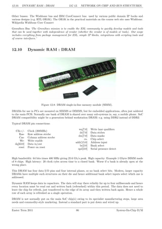 12.10. DYNAMIC RAM : DRAM LG 12. NETWORK ON CHIP AND BUS STRUCTURES.
Other busses: The Wishbone bus and IBM CoreConnect bus: used by various public domain IP bocks and
various designs (e.g. RTL OR1K). The OR1K in the practical materials on the course web site uses Wishbone.
Wikipedia Wishbone Core Connect
GreenSocs Bus ‘The GreenSocs mission is to enable the ESL community to quickly develop models and tools
that can be used together with independence of vendor (whether the vendor is of models or tools). Our scope
includes everything from package management for ESL, simple IP blocks, integrations with scripting tools and
of course interfaces.’
12.10 Dynamic RAM : DRAM
Figure 12.8: DRAM single-in-line memory module (SIMM).
DRAMs for use in PCs are mounted on SIMMS or DIMMS, but for embedded applications, often just soldered
to the main PCB. Normally one bank of DRAM is shared over many sub-systems in, say, a mobile phone. SoC
DRAM compatibility might be a generation behind workstation DRAM: e.g. using DDR2 instead of DDR3
Typical DRAM pin connections:
Clk+/- Clock (200MHz)
Ras- Row address strobe
Cas- Column address strobe
We- Write enable
dq[63:0] Data in/out
reset Power on reset
wq[7:0] Write lane qualifiers
ds[7:0] Data stobes
dm[7:0] Data masks
cs- Chip select
addr[15:0] Address input
bs[2:0] Bank select
spd[3:0] Serial presence detect
High bandwidth: 64 bits times 400 MHz giving 25.6 Gb/s peak. High capacity: Example 1 Gbyte DIMM made
of 8 chips. High latency: 20 clock cyles access time to a closed bank. Worse if a bank is already open at the
wrong place.
This DRAM has four data I/O pins and four internal planes, so no bank select bits. Modern, larger capacity
DRAMs have multiple such structures on their die and hence additional bank select inputs select which one is
addressed.
Dynamic RAM keeps data in capacitors. The data will stay there reliably for up to four milliseconds and hence
every location must be read out and written back (refresehed) within this period. The data does not need to
leave the chip for refresh, just transferred to the edge of its array and then written back again. Hence a whole
row of each array is refreshed as a single operation.
DRAM is not normally put on the main SoC chip(s) owing to its specialist manufacturing steps, large area
needs and commodity-style marketing. Instead a standard part is put down and wired up.
Easter Term 2011 86 System-On-Chip D/M
 