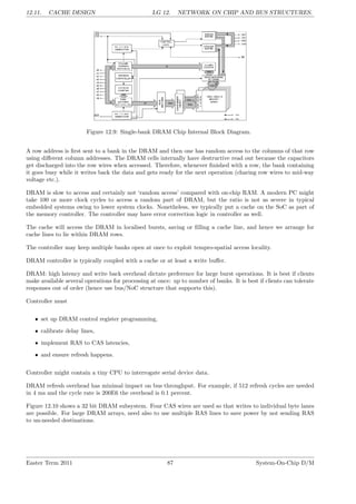 12.11. CACHE DESIGN LG 12. NETWORK ON CHIP AND BUS STRUCTURES.
Figure 12.9: Single-bank DRAM Chip Internal Block Diagram.
A row address is first sent to a bank in the DRAM and then one has random access to the columns of that row
using different column addresses. The DRAM cells internally have destructive read out because the capacitors
get discharged into the row wires when accessed. Therefore, whenever finished with a row, the bank containing
it goes busy while it writes back the data and gets ready for the next operation (charing row wires to mid-way
voltage etc.).
DRAM is slow to access and certainly not ‘random access’ compared with on-chip RAM. A modern PC might
take 100 or more clock cycles to access a random part of DRAM, but the ratio is not as severe in typical
embedded systems owing to lower system clocks. Nonetheless, we typically put a cache on the SoC as part of
the memory controller. The controller may have error correction logic in controller as well.
The cache will access the DRAM in localised bursts, saving or filling a cache line, and hence we arrange for
cache lines to lie within DRAM rows.
The controller may keep multiple banks open at once to exploit tempro-spatial access locality.
DRAM controller is typically coupled with a cache or at least a write buffer.
DRAM: high latency and write back overhead dictate preference for large burst operations. It is best if clients
make available several operations for processing at once: up to number of banks. It is best if clients can tolerate
responses out of order (hence use bus/NoC structure that supports this).
Controller must
• set up DRAM control register programming,
• calibrate delay lines,
• implement RAS to CAS latencies,
• and ensure refresh happens.
Controller might contain a tiny CPU to interrogate serial device data.
DRAM refresh overhead has minimal impact on bus throughput. For example, if 512 refresh cycles are needed
in 4 ms and the cycle rate is 200E6 the overhead is 0.1 percent.
Figure 12.10 shows a 32 bit DRAM subsystem. Four CAS wires are used so that writes to individual byte lanes
are possible. For large DRAM arrays, need also to use multiple RAS lines to save power by not sending RAS
to un-needed destinations.
Easter Term 2011 87 System-On-Chip D/M
 