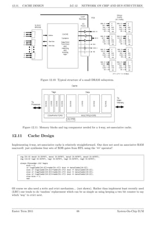 12.11. CACHE DESIGN LG 12. NETWORK ON CHIP AND BUS STRUCTURES.
Figure 12.10: Typical structure of a small DRAM subsystem.
Figure 12.11: Memory blocks and tag comparator needed for a 4-way, set-associative cache.
12.11 Cache Design
Implementing 4-way, set-associative cache is relatively straightforward. One does not need an associative RAM
macrocell: just synthesise four sets of XOR gates from RTL using the ‘==’ operator!
reg [31:0] data0 [0:32767], data1 [0:32767], data2 [0:32767], data3 [0:32767];
reg [14:0] tag0 [0:32767], tag1 [0:32767], tag2 [0:32767], tag3 [0:32767];
always @(posedge clk) begin
miss = 0;
if (tag0[addr[16:2]]==addr[31:17]) dout <= data0[addr[16:2]];
else if (tag1[addr[16:2]]==addr[31:17]) dout <= data1[addr[16:2]];
else if (tag2[addr[16:2]]==addr[31:17]) dout <= data2[addr[16:2]];
else if (tag3[addr[16:2]]==addr[31:17]) dout <= data3[addr[16:2]];
else miss = 1;
end
Of course we also need a write and evict mechanism... (not shown). Rather than implement least recently used
(LRU) one tends to do ‘random’ replacement which can be as simple as using keeping a two bit counter to say
which ‘way’ to evict next.
Easter Term 2011 88 System-On-Chip D/M
 