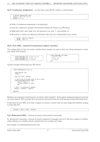 1.1. RTL SUMMARY VIEW OF VARIANT FORMS.
LG 1. REGISTER TRANSFER LANGUAGE (RTL)
2a/3: Continuous Assignment: an item from a pure RT list without a clock domain.
// Define combinational logic:
assign a = (g) ? 33 : b * c;
assign b = d + e;
• Order of continuous assignments is un-important,
• Loop free, otherwise: parasitic level-sensitive latches are formed (e.g. RS latch),
• Right-hand side’s may range over rich operators (e.g. mux ?: and multiply *),
• Bit inserts to vectors are allowed on left-hand sides (but not combinational array writes).
assign d[31:1] = e[30:0];
assign d[0] = 0;
2b/3: Pure RTL : unordered synchronous register transfers.
Two coding styles (it does not matter whether these transfers are each in their own always statement or share
over whole clock domain):
always @(posedge clk) a <= b ? c + d;
always @(posedge clk) b <= c - d;
always @(posedge clk) c <= 22-c;
always @(posedge clk) begin
a <= b ? c + d;
b <= c - d;
c <= 22-c;
end
Typical example (illustrating pure RT forms):
module CTR16(mainclk, din, o);
input mainclk, din;
output o;
reg [3:0] count, oldcount;
// Add a four bit decimal value of one to count
always @(posedge mainclk) begin
count <= count + 1;
if (din) oldcount <= count;
end
// Note ^ is exclusive-or operator
assign o = count[3] ^ count[1];
endmodule
Registers are assigned in clock domains (one shown called ‘mainclk’). Each register assignment appears in exactly
one clock domain. RTL synthesis does not generate special hardware for clock domain crossing (described later).
In this form of ‘pure’ RTL, if we want a register to retains it current value we must assign this explicitly, leading
to forms like this:
oldcount <= (din) ? count : oldcount;
3/3: Behavioural RTL: a thread encounters order-sensitive statements.
In ‘behavioural’ expression, a thread, as found in imperative languages such as C and Java, assigns to variables,
makes reference to variables already updated and can re-assign new values.
For example, the following behavioural code
Easter Term 2011 8 System-On-Chip D/M
 
