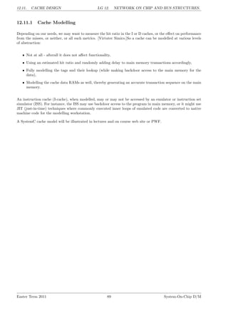 12.11. CACHE DESIGN LG 12. NETWORK ON CHIP AND BUS STRUCTURES.
12.11.1 Cache Modelling
Depending on our needs, we may want to measure the hit ratio in the I or D caches, or the effect on performance
from the misses, or neither, or all such metrics. [Virtutec Simics.]So a cache can be modelled at various levels
of abstraction:
• Not at all - afterall it does not affect functionality,
• Using an estimated hit ratio and randomly adding delay to main memory transactions accordingly,
• Fully modelling the tags and their lookup (while making backdoor access to the main memory for the
data),
• Modelling the cache data RAMs as well, thereby generating an accurate transaction sequence on the main
memory.
An instruction cache (I-cache), when modelled, may or may not be accessed by an emulator or instruction set
simulator (ISS). For instance, the ISS may use backdoor access to the program in main memory, or it might use
JIT (just-in-time) techniques where commonly executed inner loops of emulated code are converted to native
machine code for the modelling workstation.
A SystemC cache model will be illustrated in lectures and on course web site or PWF.
Easter Term 2011 89 System-On-Chip D/M
 