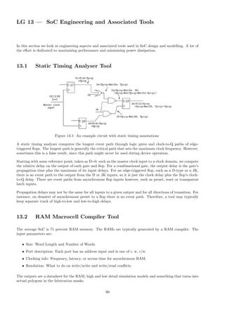 LG 13 — SoC Engineering and Associated Tools
In this section we look at engineering aspects and associated tools used in SoC design and modelling. A lot of
the effort is dedicated to maximising performance and minimising power dissipation.
13.1 Static Timing Analyser Tool
Figure 13.1: An example circuit with static timing annotations
A static timing analyser computes the longest event path through logic gates and clock-to-Q paths of edge-
triggered flops. The longest path is generally the critical path that sets the maximum clock frequency. However,
sometimes this is a false result, since this path might never be used during device operation.
Starting with some reference point, taken as D=0, such as the master clock input to a clock domain, we compute
the relative delay on the output of each gate and flop. For a combinational gate, the output delay is the gate’s
propagation time plus the maximum of its input delays. For an edge-triggered flop, such as a D-type or a JK,
there is no event path to the output from the D or JK inputs, so it is just the clock delay plus the flop’s clock-
to-Q delay. There are event paths from asynchronous flop inputs however, such as preset, reset or transparent
latch inputs.
Propagation delays may not be the same for all inputs to a given output and for all directions of transition. For
instance, on deassert of asynchronous preset to a flop there is no event path. Therefore, a tool may typically
keep separate track of high-to-low and low-to-high delays.
13.2 RAM Macrocell Compiler Tool
The average SoC is 71 percent RAM memory. The RAMs are typically generated by a RAM compiler. The
input parameters are:
• Size: Word Length and Number of Words.
• Port description: Each port has an address input and is one of r, w, r/w.
• Clocking info: Frequency, latency, or access time for asynchronous RAM.
• Resolution: What to do on write/write and write/read conflicts.
The outputs are a datasheet for the RAM, high and low detail simulation models and something that turns into
actual polygons in the fabrication masks.
90
 