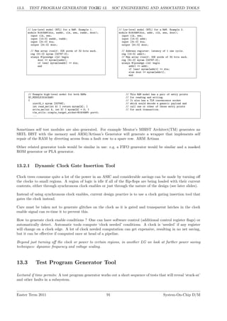 13.3. TEST PROGRAM GENERATOR TOOL
LG 13. SOC ENGINEERING AND ASSOCIATED TOOLS
// Low-level model (RTL) for a RAM. Example 1.
module R1W1RAM(din, waddr, clk, wen, raddr, dout);
input clk, wen;
input [14:0] waddr, raddr;
input [31:0] din;
output [31:0] dout;
// Mem array itself: 32K words of 32 bits each.
reg [31:0] myram [32767:0];
always @(posedge clk) begin
dout <= myram[raddr];
if (wen) myram[waddr] <= din;
end
// Low-level model (RTL) for a RAM. Example 2.
module R1W1RAM(din, addr, clk, wen, dout);
input clk, wen;
input [14:0] addr;
input [31:0] din;
output [31:0] dout;
// Address register: latency of 1 one cycle.
reg [14:0] addr1;
// Mem array itself: 32K words of 32 bits each.
reg [31:0] myram [32767:0];
always @(posedge clk) begin
addr1 <= addr;
if (wen) myram[addr1] <= din;
else dout <= myram[addr1];
end
// Example high-level model for both RAMs // This RAM model has a pair of entry points
SC_MODULE(R1W1RAM) // for reading and writing.
{ // It also has a TLM convenience socket
uint32_t myram [32768]; // which would decode a generic payload and
int read_me(int A) { return myram[A]; } // call one or other of those entry points
write_me(int A, int D) { myram[A] = D; } // for each transaction.
tlm_utils::simple_target_socket<R1W1RAM> port0;
...
Sometimes self test modules are also generated. For example Mentor’s MBIST Architect(TM) generates an
SRTL BIST with the memory and ARM/Artisan’s Generator will generate a wrapper that implements self
repair of the RAM by diverting access from a fault row to a spare row. ARM Artisan
Other related generator tools would be similar in use: e.g. a FIFO generator would be similar and a masked
ROM generator or PLA generator.
13.2.1 Dynamic Clock Gate Insertion Tool
Clock trees consume quite a lot of the power in an ASIC and considerable savings can be made by turning off
the clocks to small regions. A region of logic is idle if all of the flip-flops are being loaded with their current
contents, either through synchronous clock enables or just through the nature of the design (see later slides).
Instead of using synchronous clock enables, current design practice is to use a clock gating insertion tool that
gates the clock instead.
Care must be taken not to generate glitches on the clock as it is gated and transparent latches in the clock
enable signal can re-time it to prevent this.
How to generate clock enable conditions ? One can have software control (additional control register flags) or
automatically detect. Automatic tools compute ‘clock needed’ conditions. A clock is ‘needed’ if any register
will change on a clock edge. A lot of clock needed computation can get expensive, resulting in no net saving,
but it can be effective if computed once at head of a pipeline.
Beyond just turning off the clock or power to certain regions, in another LG we look at further power saving
techniques: dynamic frequency and voltage scaling.
13.3 Test Program Generator Tool
Lectured if time permits: A test program generator works out a short sequence of tests that will reveal ‘stuck-at’
and other faults in a subsystem.
Easter Term 2011 91 System-On-Chip D/M
 