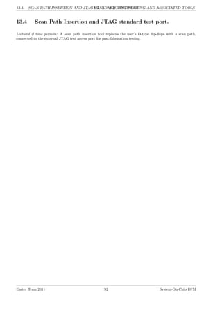 13.4. SCAN PATH INSERTION AND JTAG STANDARD TEST PORT.
LG 13. SOC ENGINEERING AND ASSOCIATED TOOLS
13.4 Scan Path Insertion and JTAG standard test port.
Lectured if time permits: A scan path insertion tool replaces the user’s D-type flip-flops with a scan path,
connected to the external JTAG test access port for post-fabrication testing.
Easter Term 2011 92 System-On-Chip D/M
 