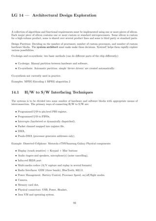LG 14 — Architectural Design Exploration
A collection of algorithms and functional requirements must be implemented using one or more pieces of silicon.
Each major piece of silicon contains one or more custom or standard microprocessors. Some silicon is custom
for a high-volume product, some is shared over several product lines and some is third party or standard parts.
Design Partition: Deciding on the number of processors, number of custom processors, and number of custom
hardware blocks. The system architect must make make these decisions. SystemC helps them rapidly explore
various possibilities.
Co-design and co-synthesis: two basic methods (can do different parts of the chip differently):
• Co-design: Manual partition between hardware and software,
• Co-synthesis: Automatic partition: simple ‘device drivers’ are created automatically:
Co-synthesis not currently used in practice.
Examples: MPEG Encoding 1 MPEG alogorithm 2
14.1 H/W to S/W Interfacing Techniques
The systems is to be divided into some number of hardware and software blocks with appropriate means of
interconnection. The primary ways of connecting H/W to S/W are:
• Programmed I/O to pin-level PIO register,
• Programmed I/O to FIFOs,
• Interrupts (hardwired or dynamically dispatched),
• Packet channel mapped into register file,
• DMA,
• Psudo-DMA (processor generates addresses only).
Example: Dissected Cellphone: Motorola e770VSamsung Galaxy Physical components:
• Display (touch sensitive) + Keypad + Misc buttons
• Audio ringers and speakers, microphone(s) (noise cancelling),
• Infra-red IRDA port
• Multi-media codecs (A/V capture and replay in several formats)
• Radio Interfaces: GSM (three bands), BlueTooth, 802.11.
• Power Management: Battery Control, Processor Speed, on/off/flight modes.
• Camera,
• Memory card slot,
• Physical connectors: USB, Power, Headset,
• Java VM and operating system.
93
 