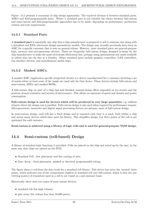 14.4. SEMI-CUSTOM (CELL-BASED) DESIGN LG 14. ARCHITECTURAL DESIGN EXPLORATION
Figure 14.1 presents a taxonomy of chip design approaches. The top-level division is between standard parts,
ASICs and field-programmable parts. Where a standard part is not suitable the choice between full-custom
and semi-custom and field-programmable approaches has to be made, depending on performance, production
volume and cost requirements.
14.3.1 Standard Parts
A standard part is essentially any chip that a chip manufacturer is prepared to sell to someone else along with
a datasheet and EDA (electronic design automation) models. The design may actually previously have been an
ASIC for a specific customer that is now on general release. However, most standard parts are general-purpose
logic, memory and microprocessor devices. These are frequently full-custom designs designed in-house by the
chip manufacturer to make the most of in-house fabrication line, perhaps using optimisations not made available
to others who use the line as a foundry. Other standard parts include graphics controllers, LAN controllers,
bus interface devices, and miscellaneous useful chips.
14.3.2 Masked ASICs.
A masked ASIC (application specific integrated circuit) is a device manufactured for a customer involving a set
of masks where at least some of the masks are used only for that device. These devices include full-custom and
semi-custom ASICs and masked ROMs.
A full-custom chip (or part of a chip) has had detailed, manual design effort expended on its circuits and the
position of each transistor and section of interconnect. This allows an optimum of speed and density and power
consumption.
Full-custom design is used for devices which will be produced in very large quantities: e.g. millions
of parts where the design cost is justified. Full-custom design is also used when required for performance reasons.
Microprocessors, memories and digital signal processing devices are primary users of full-custom design.
In semi-custom design, each cell has a fixed design and is repeated each time it is used, both within a chip
and across many devices which have used the library. This simplifies design, but drive power of the cell is not
optimised for each instance.
Semi-custom is achieved using a library of logic cells and is used for general-purpose VLSI design.
14.4 Semi-custom (cell-based) Design
A library of standard logic functions is provided. Cells are placed on the chip and wired up by the user, in the
same way that chips are placed on the PCB.
• Standard Cell - free placement and free routing of nets,
• Gate Array - fixed placement, masked or electrical programmable wiring.
The figure shows a cell from the data book for a standard cell library. This device has twice the ‘normal’ drive
power, which indicates one of the compromises implicit in standard cell over full-custom, which is that the size
(driving power) of transistors used in a cell is not tuned on a per-instance basis.
Historically, there were two types of semi-custom devices:
• standard cell (for high volume)
• gate array (for volume less than 10,000 parts).
Easter Term 2011 95 System-On-Chip D/M
 