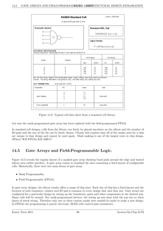 14.5. GATE ARRAYS AND FIELD-PROGRAMMABLE LOGIC.
LG 14. ARCHITECTURAL DESIGN EXPLORATION
Figure 14.2: Typical cell data sheet from a standard cell library.
but now the mask-programmed gate array has been replaced with the field-programmed FPGA.
In standard cell designs, cells from the library can freely be placed anywhere on the silicon and the number of
IO pads and the size of the die can be freely chosen. Clearly this requires that all of the masks used for a chip
are unique to that design and cannot be used again. Mask making is one of the largest costs in chip design.
(When) Will FPGAs Kill ASICs?
14.5 Gate Arrays and Field-Programmable Logic.
Figure 14.3 reveals the regular layout of a masked gate array showing bond pads around the edge and wasted
silicon area (white patches). A gate array comes in standard die sizes containing a fixed layout of configurable
cells. Historically, there were two main forms of gate array:
• Mask Programmable,
• Field Programmable (FPGA).
In gate array designs, the silicon vendor offers a range of chip sizes. Each size of chip has a fixed layout and the
location of each transistor, resistor and IO pad is common to every design that uses that size. Gate arrays are
configured for a particular design by wiring up the transistors, gates and other components in the desired way.
Many cells will be unused. For mask-programmed devices, the wiring up was done with the top two or three
layers of metal wiring. Therefore only two or three custom masks were needed be made to make a new design.
In FPGAs the programming is purely electronic (RAM cells control pass transistors).
Easter Term 2011 96 System-On-Chip D/M
 