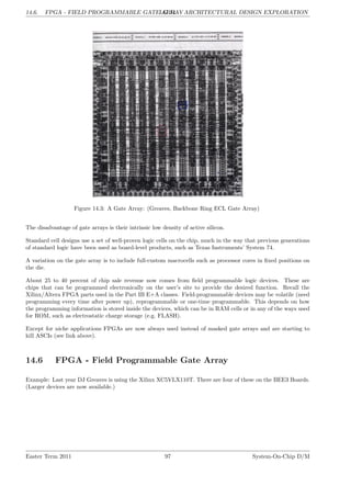 14.6. FPGA - FIELD PROGRAMMABLE GATE ARRAY
LG 14. ARCHITECTURAL DESIGN EXPLORATION
Figure 14.3: A Gate Array: (Greaves, Backbone Ring ECL Gate Array)
The disadvantage of gate arrays is their intrinsic low density of active silicon.
Standard cell designs use a set of well-proven logic cells on the chip, much in the way that previous generations
of standard logic have been used as board-level products, such as Texas Instruments’ System 74.
A variation on the gate array is to include full-custom macrocells such as processor cores in fixed positions on
the die.
About 25 to 40 percent of chip sale revenue now comes from field programmable logic devices. These are
chips that can be programmed electronically on the user’s site to provide the desired function. Recall the
Xilinx/Altera FPGA parts used in the Part IB E+A classes. Field-programmable devices may be volatile (need
programming every time after power up), reprogrammable or one-time programmable. This depends on how
the programming information is stored inside the devices, which can be in RAM cells or in any of the ways used
for ROM, such as electrostatic charge storage (e.g. FLASH).
Except for niche applications FPGAs are now always used instead of masked gate arrays and are starting to
kill ASCIs (see link above).
14.6 FPGA - Field Programmable Gate Array
Example: Last year DJ Greaves is using the Xilinx XC5VLX110T. There are four of these on the BEE3 Boards.
(Larger devices are now available.)
Easter Term 2011 97 System-On-Chip D/M
 