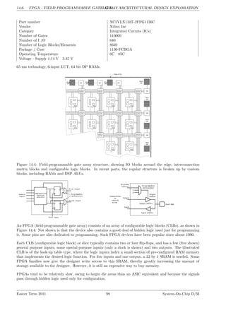 14.6. FPGA - FIELD PROGRAMMABLE GATE ARRAY
LG 14. ARCHITECTURAL DESIGN EXPLORATION
Part number XC5VLX110T-2FFG1136C
Vendor Xilinx Inc
Category Integrated Circuits (ICs)
Number of Gates 110000
Number of I /O 640
Number of Logic Blocks/Elements 8640
Package / Case 1136-FCBGA
Operating Temperature 0C 85C
Voltage - Supply 1.14 V 3.45 V
65 nm technology, 6-input LUT, 64 bit DP RAMs.
Figure 14.4: Field-programmable gate array structure, showing IO blocks around the edge, interconnection
matrix blocks and configurable logic blocks. In recent parts, the regular structure is broken up by custom
blocks, including RAMs and DSP ALUs.
An FPGA (field-programmable gate array) consists of an array of configurable logic blocks (CLBs), as shown in
Figure 14.4. Not shown is that the device also contains a good deal of hidden logic used just for programming
it. Some pins are also dedicated to programming. Such FPGA devices have been popular since about 1990.
Each CLB (configurable logic block) or slice typically contains two or four flip-flops, and has a few (five shown)
general purpose inputs, some special purpose inputs (only a clock is shown) and two outputs. The illustrated
CLB is of the look-up table type, where the logic inputs index a small section of pre-configured RAM memory
that implements the desired logic function. For five inputs and one output, a 32 by 1 SRAM is needed. Some
FPGA families now give the designer write access to this SRAM, thereby greatly increasing the amount of
storage available to the designer. However, it is still an expensive way to buy memory.
FPGAs tend to be relatively slow, owing to larger die areas than an ASIC equivalent and because the signals
pass through hidden logic used only for configuration.
Easter Term 2011 98 System-On-Chip D/M
 