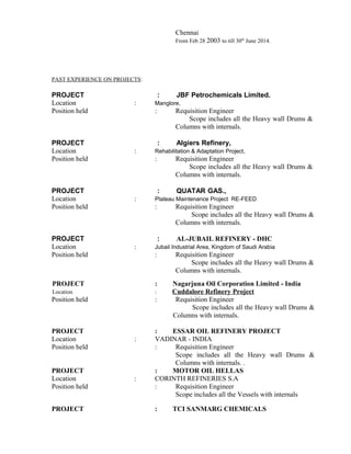 Chennai
From Feb 28 2003 to till 30th
June 2014.
PAST EXPERIENCE ON PROJECTS:
PROJECT : JBF Petrochemicals Limited.
Location : Manglore,
Position held : Requisition Engineer
Scope includes all the Heavy wall Drums &
Columns with internals.
PROJECT : Algiers Refinery,
Location : Rehabilitation & Adaptation Project,
Position held : Requisition Engineer
Scope includes all the Heavy wall Drums &
Columns with internals.
PROJECT : QUATAR GAS.,
Location : Plateau Maintenance Project RE-FEED
Position held : Requisition Engineer
Scope includes all the Heavy wall Drums &
Columns with internals.
PROJECT : AL-JUBAIL REFINERY - DHC
Location : Jubail Industrial Area, Kingdom of Saudi Arabia
Position held : Requisition Engineer
Scope includes all the Heavy wall Drums &
Columns with internals.
PROJECT : Nagarjuna Oil Corporation Limited - India
Location : Cuddalore Refinery Project
Position held : Requisition Engineer
Scope includes all the Heavy wall Drums &
Columns with internals.
PROJECT : ESSAR OIL REFINERY PROJECT
Location : VADINAR - INDIA
Position held : Requisition Engineer
Scope includes all the Heavy wall Drums &
Columns with internals. .
PROJECT : MOTOR OIL HELLAS
Location : CORINTH REFINERIES S.A
Position held : Requisition Engineer
Scope includes all the Vessels with internals
PROJECT : TCI SANMARG CHEMICALS
 