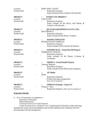 Location : PORT SAID - EGYPT
Position held : Requisition Engineer
Scope includes all the Columns with internals. .
PROJECT : YEMEN LNG PROJECT
Location : LNG PLANT
Position held : Requisition Engineer
Scope includes all the Heavy wall Drums &
Columns with internals. .
PROJECT : QUATAR LIQUIDFIED GAS CO. LTD.,
Location : QGX PROJECT
Position held : Requisition Engineer
Scope includes all the Drums, Columns .
PROJECT : KHARG ETHYLENE
Location : KHARG OLEFIN COMPLEX
Position held : Requisition Engineer
Scope includes all the Columns & Reactors.
PROJECT : GONFREVILLE (Total Fina Elf Project)
Location : NORMANDY, FRANCE
Position held : Requisition Engineer
Scope includes all the Drums, Columns &
exchangers.
PROJECT : PRIME G (Total FinaElf Project)
Location : Antwerp, Belgium
Position held : Requisition Engineer
Scope includes all the Drums and exchangers.
PROJECT : 10th
Olefin
Location : IRAN
Position held : Requisition Engineer
(Vendor drawings management)
More than 60 equipment’s
PROJECT : OMIFCO (Technip + Snam JV)
Location : Chennai + Paris
Position held : Requisition Engineer (More than 50 equipment’s)
Experience Details
• 35 yr. of experience in equipment’s.
Preparation of Datasheets
Material Requisitions
Technical Evaluation of Vendor Proposals
Vendor Drawings review, Standards review, Experienced in Electronic vendor drawings
management using notes based databases and acrobat redlining tools including electronic
drawing approvals and management.
 