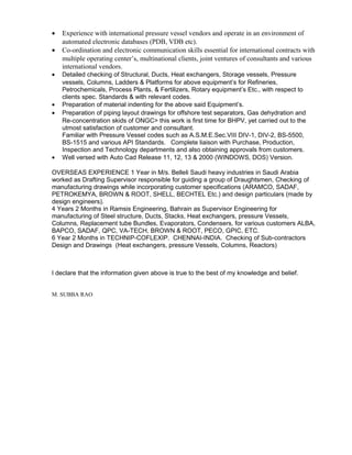 • Experience with international pressure vessel vendors and operate in an environment of
automated electronic databases (PDB, VDB etc).
• Co-ordination and electronic communication skills essential for international contracts with
multiple operating center’s, multinational clients, joint ventures of consultants and various
international vendors.
• Detailed checking of Structural, Ducts, Heat exchangers, Storage vessels, Pressure
vessels, Columns, Ladders & Platforms for above equipment’s for Refineries,
Petrochemicals, Process Plants, & Fertilizers, Rotary equipment’s Etc., with respect to
clients spec. Standards & with relevant codes.
• Preparation of material indenting for the above said Equipment’s.
• Preparation of piping layout drawings for offshore test separators, Gas dehydration and
Re-concentration skids of ONGC> this work is first time for BHPV, yet carried out to the
utmost satisfaction of customer and consultant.
Familiar with Pressure Vessel codes such as A.S.M.E.Sec.VIII DIV-1, DIV-2, BS-5500,
BS-1515 and various API Standards. Complete liaison with Purchase, Production,
Inspection and Technology departments and also obtaining approvals from customers.
• Well versed with Auto Cad Release 11, 12, 13 & 2000 (WINDOWS, DOS) Version.
OVERSEAS EXPERIENCE 1 Year in M/s. Belleli Saudi heavy industries in Saudi Arabia
worked as Drafting Supervisor responsible for guiding a group of Draughtsmen, Checking of
manufacturing drawings while incorporating customer specifications (ARAMCO, SADAF,
PETROKEMYA, BROWN & ROOT, SHELL, BECHTEL Etc.) and design particulars (made by
design engineers).
4 Years 2 Months in Ramsis Engineering, Bahrain as Supervisor Engineering for
manufacturing of Steel structure, Ducts, Stacks, Heat exchangers, pressure Vessels,
Columns, Replacement tube Bundles, Evaporators, Condensers, for various customers ALBA,
BAPCO, SADAF, QPC, VA-TECH, BROWN & ROOT, PECO, GPIC, ETC.
6 Year 2 Months in TECHNIP-COFLEXIP. CHENNAI-INDIA. Checking of Sub-contractors
Design and Drawings (Heat exchangers, pressure Vessels, Columns, Reactors)
I declare that the information given above is true to the best of my knowledge and belief.
M. SUBBA RAO
 