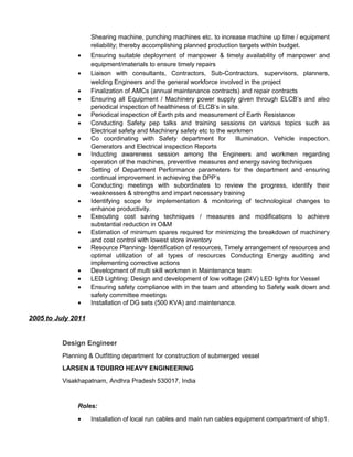 Shearing machine, punching machines etc. to increase machine up time / equipment
reliability; thereby accomplishing planned production targets within budget.
• Ensuring suitable deployment of manpower & timely availability of manpower and
equipment/materials to ensure timely repairs
• Liaison with consultants, Contractors, Sub-Contractors, supervisors, planners,
welding Engineers and the general workforce involved in the project
• Finalization of AMCs (annual maintenance contracts) and repair contracts
• Ensuring all Equipment / Machinery power supply given through ELCB’s and also
periodical inspection of healthiness of ELCB’s in site.
• Periodical inspection of Earth pits and measurement of Earth Resistance
• Conducting Safety pep talks and training sessions on various topics such as
Electrical safety and Machinery safety etc to the workmen
• Co coordinating with Safety department for Illumination, Vehicle inspection,
Generators and Electrical inspection Reports
• Inducting awareness session among the Engineers and workmen regarding
operation of the machines, preventive measures and energy saving techniques
• Setting of Department Performance parameters for the department and ensuring
continual improvement in achieving the DPP’s
• Conducting meetings with subordinates to review the progress, identify their
weaknesses & strengths and impart necessary training
• Identifying scope for implementation & monitoring of technological changes to
enhance productivity.
• Executing cost saving techniques / measures and modifications to achieve
substantial reduction in O&M
• Estimation of minimum spares required for minimizing the breakdown of machinery
and cost control with lowest store inventory
• Resource Planning- Identification of resources, Timely arrangement of resources and
optimal utilization of all types of resources Conducting Energy auditing and
implementing corrective actions
• Development of multi skill workmen in Maintenance team
• LED Lighting: Design and development of low voltage (24V) LED lights for Vessel
• Ensuring safety compliance with in the team and attending to Safety walk down and
safety committee meetings
• Installation of DG sets (500 KVA) and maintenance.
2005 to July 2011
Design Engineer
Planning & Outfitting department for construction of submerged vessel
LARSEN & TOUBRO HEAVY ENGINEERING
Visakhapatnam, Andhra Pradesh 530017, India
Roles:
• Installation of local run cables and main run cables equipment compartment of ship1.
 