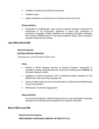 • Installation of Engineering & Electrical equipment
• Installation pipes
• System integration and handing over to Customer post launch of ship
Responsibilities:
• Preparation of monthly/weekly plans, study of schematic drawings, assessment for
interferences in 3D environment, finalization of layout plan, preparation of
procedures, preparation of BoQ, installation and monitoring of progress. Interaction
with customer (INDIAN Navy) for Free Issue equipment supply, query resolutions,
progress updates and site reviews.
July 1998 to March 2005
Electrical Engineer
BOTHRA SHIPPING SERVICES
Visakhapatnam, Andhra Pradesh 530020, India
Roles:
• Worked at Bothra Shipping Services as Electrical Engineer, responsible for
completion of below mentioned works for construction of floating crane “RAVI B” (at
Hindustan Shipyard Limited).
• Installation of electrical equipment such as Distribution Boards, Operation of Two
500KVA DG’s with synchronous operation etc.
• Laying of cables across the ship & Connectorization of cables Electrical Maintenance
during crane operation
• Maintenance of automatic bagging plant
Responsibilities:
As an Electrical Engineer at Bothra Shipping Services I was responsible for planning,
execution of work through sub-contractors and co-ordination with OEM.
March 1995 to July 1998
Electrical Service Engineer
REED MEDWAY PACKAGING COMPANY OF INDIA PVT LTD.
 