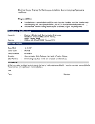 Electrical Service Engineer for Maintenance, installation & commissioning of packaging
machinery.
Responsibilities:
• Installation and commissioning of Electronic bagging /packing machine for electronic
auto weighing and packaging machine (Mfr.M/S Chronos richardson(SPEEDAC 7),
• Installation & commissioning of conveyors to fertilizer, sugar, polymer plants
Academic : Diploma in Electronics & Communication Engineering
State Board of Technical Education & Training,
Andhra Pradesh, INDIA
Expertise : MS-Dos, MS-Office 97/2000, Windows 95/98
Date of Birth : 12-06-1971
Marital Status : Married
Passport Details : H2948429
Strengths : Communication Skills, Patience, Hard work & Positive Attitude.
Other Activities : Participating in Cultural events and corporate social initiatives.
DECLARATION:
All the information furnished herein is true to the best of my knowledge and belief, I bear the complete responsibility for
the correctness of the particulars mentioned above.
Date:
Place: Signature
Educational Qualifications
Personal Profile
 
