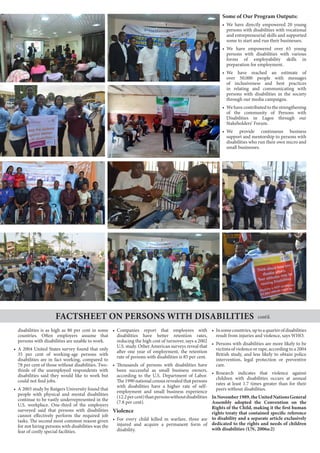 disabilities is as high as 80 per cent in some
countries. Often employers assume that
persons with disabilities are unable to work.
•	 A 2004 United States survey found that only
35 per cent of working-age persons with
disabilities are in fact working, compared to
78 per cent of those without disabilities. Two-
thirds of the unemployed respondents with
disabilities said they would like to work but
could not find jobs.
•	 A 2003 study by Rutgers University found that
people with physical and mental disabilities
continue to be vastly underrepresented in the
U.S. workplace. One-third of the employers
surveyed said that persons with disabilities
cannot effectively perform the required job
tasks. The second most common reason given
for not hiring persons with disabilities was the
fear of costly special facilities.
•	 Companies report that employees with
disabilities have better retention rates,
reducing the high cost of turnover, says a 2002
U.S. study. Other American surveys reveal that
after one year of employment, the retention
rate of persons with disabilities is 85 per cent.
•	 Thousands of persons with disabilities have
been successful as small business owners,
according to the U.S. Department of Labor.
The 1990 national census revealed that persons
with disabilities have a higher rate of self-
employment and small business experience
(12.2percent)thanpersonswithoutdisabilities
(7.8 per cent).
Violence
•	 For every child killed in warfare, three are
injured and acquire a permanent form of
disability.
•	 Insomecountries,uptoaquarterofdisabilities
result from injuries and violence, says WHO.
•	 Persons with disabilities are more likely to be
victims of violence or rape, according to a 2004
British study, and less likely to obtain police
intervention, legal protection or preventive
care.
•	 Research indicates that violence against
children with disabilities occurs at annual
rates at least 1.7 times greater than for their
peers without disabilities.
InNovember1989,theUnitedNationsGeneral
Assembly adopted the Convention on the
Rights of the Child, making it the first human
rights treaty that contained specific reference
to disability and a separate article exclusively
dedicated to the rights and needs of children
with disabilities (UN, 2006a:2)
Factsheet on Persons with Disabilities cont’d.
Some of Our Program Outputs:
•	 We have directly empowered 20 young
persons with disabilities with vocational
and entrepreneurial skills and supported
some to start and run their businesses.
•	 We have empowered over 65 young
persons with disabilities with various
forms of employability skills in
preparation for employment.
•	 We have reached an estimate of
over 50,000 people with messages
of inclusiveness and best practices
in relating and communicating with
persons with disabilities in the society
through our media campaigns.
•	 Wehavecontributedtothestrengthening
of the community of Persons with
Disabilities in Lagos through our
Stakeholders’ Forum.
•	 We provide continuous business
support and mentorship to persons with
disabilities who run their own micro and
small businesses.
 