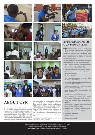 For enquiries contact us: +234 806 061 5727, +234 813 775 5662
info@projectenable.org.ng, www.projectenable.org.ng
Facebook Page: Project Enable, Twitter: Project_Enable
About CYFI
The Carrington Youth Fellowship Initiative
(CYFI) seeks to develop a select group of young
Nigerians into ethical and impactful leaders by
connecting them with mentorship, networking,
training and funding opportunities over the
course of an intensive fellowship year. The
CYFI fellowship is built around year-long social
innovative projects that are designed by fellows
and supported by the U.S. Consulate and private
partners. Following successful completion of
their projects, fellows remain involved with
CYFI and the U.S. Consulate through the CYFI
Alumni Program. Former U.S. Ambassador to
Nigeria, Walter Carrington, was a champion of
civilliberties,democracyandclosertiesbetween
the U.S. and Nigeria. More information about
the program can be found at www.cyfinigeria.
org
Application is presently opened for new set of
2015 fellows of the program.
To whom much is given, so much more
is expected. We appreciate the United
States Consulate Carrington Youth
Fellowship Initiative for sponsoring and
mentoring this project. We, the fellows of the
Civil Liberties Team, are grateful for such an
awesome opportunity.
We also appreciate the following individual
and organization for their generous support:
•	 HACEYHealthInitiative(HostOrganization)
•	 Mr Boye Abioye, TheseAbilitiea Ltd,
•	 The Lagos State Office for Disability Affairs,
•	 Dr. Esiet Uwem and the entire staff of Action
Health Incorporated,
•	 Dr. Shehu Adebayo
•	 Joint National Association of Persons With
Disabilities, JONAPWD
•	 Mr Akinola and the members of the Nigerian
Association of the Blind, NAB
•	 National Association of Visually Impaired
Students, University of Lagos
•	 Anglo Nigeria Welfare Association for the
Blind, ANWAB
•	 Modupe Cole Memorial Home, Yaba
•	 The Ministry of Youth and Sports
Development (Akinwunmi Youth Centre)
•	 Social and Economic Right Action Center,
SERAC
•	 Mr. Victor and Talk Naija production crew of
Radio Continental, Ketu, Lagos
•	 Disability Policy Advocacy Initiative, DPAI
•	 Ms. Ige and the entire staff of CCD
•	 Mr. Aruosa Osemwegie
•	 Mr David Okon
•	 Ms Abimbola Juniad
APPRECIATIONS TO
Our Supporters
 