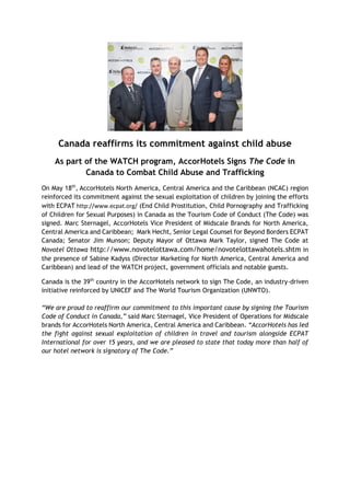 Canada reaffirms its commitment against child abuse
As part of the WATCH program, AccorHotels Signs The Code in
Canada to Combat Child Abuse and Trafficking
On May 18th
, AccorHotels North America, Central America and the Caribbean (NCAC) region
reinforced its commitment against the sexual exploitation of children by joining the efforts
with ECPAT http://www.ecpat.org/ (End Child Prostitution, Child Pornography and Trafficking
of Children for Sexual Purposes) in Canada as the Tourism Code of Conduct (The Code) was
signed. Marc Sternagel, AccorHotels Vice President of Midscale Brands for North America,
Central America and Caribbean; Mark Hecht, Senior Legal Counsel for Beyond Borders ECPAT
Canada; Senator Jim Munson; Deputy Mayor of Ottawa Mark Taylor, signed The Code at
Novotel Ottawa http://www.novotelottawa.com/home/novotelottawahotels.shtm in
the presence of Sabine Kadyss (Director Marketing for North America, Central America and
Caribbean) and lead of the WATCH project, government officials and notable guests.
Canada is the 39th
country in the AccorHotels network to sign The Code, an industry-driven
initiative reinforced by UNICEF and The World Tourism Organization (UNWTO).
“We are proud to reaffirm our commitment to this important cause by signing the Tourism
Code of Conduct in Canada,” said Marc Sternagel, Vice President of Operations for Midscale
brands for AccorHotels North America, Central America and Caribbean. “AccorHotels has led
the fight against sexual exploitation of children in travel and tourism alongside ECPAT
International for over 15 years, and we are pleased to state that today more than half of
our hotel network is signatory of The Code.”
 
