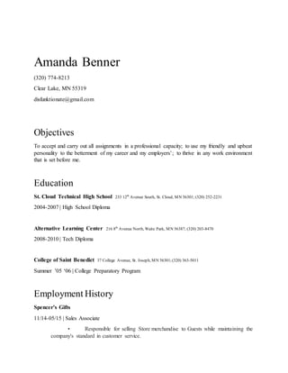 Amanda Benner
(320) 774-8213
Clear Lake, MN 55319
disfunktionate@gmail.com
Objectives
To accept and carry out all assignments in a professional capacity; to use my friendly and upbeat
personality to the betterment of my career and my employers’; to thrive in any work environment
that is set before me.
Education
St. Cloud Technical High School 233 12th
Avenue South, St. Cloud, MN 56301; (320) 252-2231
2004-2007 | High School Diploma
Alternative Learning Center 216 8th
Avenue North, Waite Park, MN 56387; (320) 203-8470
2008-2010 | Tech Diploma
College of Saint Benedict 37 College Avenue, St. Joseph, MN 56301;(320) 363-5011
Summer ’05 ‘06 | College Preparatory Program
Employment History
Spencer’s Gifts
11/14-05/15 | Sales Associate
• Responsible for selling Store merchandise to Guests while maintaining the
company's standard in customer service.
 