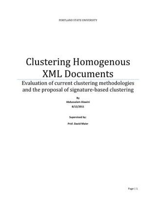 Page | 1
PORTLAND STATE UNIVERSITY
Clustering Homogenous
XML Documents
Evaluation of current clustering methodologies
and the proposal of signature-based clustering
By
Abdussalam Alawini
8/12/2011
Supervised by:
Prof. David Maier
 