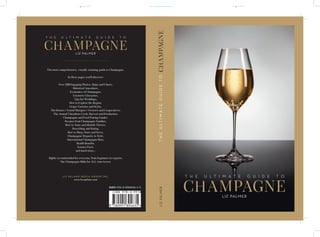 LIZ PALMER
champagne
t h e u l t i m a t e g u i d e t o
The most comprehensive, visually stunning guide to Champagne.
In these pages you’ll discover:
Over 220 Engaging Photos, Maps and Charts,
Historical Anecdotes,
Economics of Champagne,
Extensive Glossaries,
Tips for Weddings,
How to Explore the Region,
Grape Varieties and Styles,
The Houses / Grand Marques / Growers and Cooperatives,
The Annual Viticulture Cycle, Harvest and Production,
Champagne and Food Pairing Guides,
Recipes from Champagne Families,
How to Taste and Identify Flavors,
Describing and Rating,
How to Shop, Store and Serve,
Champagne Etiquette & Style,
International Champagne Bars,
Health Benefits,
Science Facts,
and much more...
Highly recommended for everyone, from beginners to experts.
The Champagne Bible for ALL wine lovers.
L I Z PA L M E R M E D I A G R O U P I N C .
www.liz-palmer.com
LIZ PALMER
LIZPALMER
champagne
champagne
t h e u l t i m a t e g u i d e t o
THEULTIMATEGUIDETO
6 pouces 6 pouces
0,742 pouces
(315x0,002252)
ISBN 978-0-9918946-3-5
9 780991 894635 >
ISBN 978-0-9918946-3-5
 