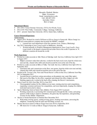 Private and Confidential Resume of Alexandra Martino 
Page 1 
Alexandra Elizabeth Martino 
Major: Economics 
Email: aemartino@scu.edu 
Cell: 408-807-3293 
Australian Citizen 
Born in Japan 
Educational History 
 2011-2012: Texas Christian University (TCU); Fort Worth, Texas. 
 2012-2103: West Valley Community College; Saratoga, California. 
 2013 – present: Santa Clara University (SCU); Santa Clara, California. 
Career Oriented Experience 
Achievements: 
 August 2010. Worked for a total of 40 hours at Silicon Image in Sunnyvale. Silicon Image is a 
high-tech semiconductor company that invented the HDMI© standard. 
o Learned how each department of the firm operates (Law, Finance, Marketing) 
 July 2013. Internship at Jones Lang Lasalle in Melbourne, Australia. 
o Worked primarily in Property Management department at Jones Lang Lasalle. Jones 
Lang Lasalle is the largest commercial real estate firm in the world. It operates in 70 
different countries all around the world. 
Work Experience 
 Worked as a sales associate at Aldo Shoes at Oakridge mall, San Jose, California from April 2011 
to August 2011 
o Helped customers make their selection, worked in the back stock room, kept the whole store 
neat and tidy, cleaned after shifts and closed/secured the store at the end of the day. 
 Worked as a sales associate at Bebe at Valley Fair mall, San Jose, California from April 2012 to 
September 2012 
o Generated sales and commission on the floor, met quotas, kept the whole store neat and tidy, 
cleaned after shifts and closed/secured the store at the end of the day. 
 Worked at Dr. Trevino’s Ear, Nose and Throat Doctor’s office in San Jose, California from May 
2012 to September 2012 
o Assisted Doctor to perform various procedures on the patients (ear canal, fiber optic) 
o Did much of the filing for the office, organized and cleaned the office, helped out with 
finishing paperwork, worked in the back office cleaning the Doctor’s instruments . 
 Dance Coach for ASA from May 2012 to June 2013 
o Choreographed routines for the children on my team, running practices and competitions, 
organizing costumes and music for competitions, and most importantly, keeping the children 
motivated and excited to dance. 
 Sports Marketing Intern at Santa Clara Athletics from August 2013 to present 
o Working extensively in promoting SCU ticketed sports through the fall, winter, and spring 
quarters while trying to improve attendance, the game-day fan experience, and generating 
revenue for the Athletic Department. 
 Hostess at Straits Restaurant on Santana Row December 2013 
o Welcoming arriving guests, seating arriving guests, booking reservations, answering the 
telephone, monitoring both the open and full dining sections, etc. 
 Human Resources Intern at Silicon Image from June 2014 to September 2014 
o HR Intern for 12 weeks at Silicon Image in Sunnyvale, California 
 