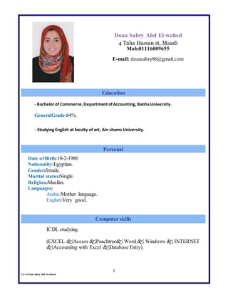 C.V of Doaa Sabry Abd El-wahed
I
Doaa Sabry Abd El-wahed
4 Taha Hassan st, Maadi
Mob:01116009655
E-mail: doaasabry86@gmail.com
- Bachelor of Commerce, Department of Accounting, Banha University.
GeneralGrade:64%.
- Studying English at faculty of art, Ain shams University.
Graduation Project :New Electronic Programmable Medical Mattress
Date of Birth:10-2-1986
Nationality:Egyptian.
Gender:female.
Martial status:Single.
Religion:Muslim.
Languages:
Arabic:Mother language.
English:Very good.
llDriving License (ICDL).
ICDL studying.
(EXCEL Access Peachtree Word  Windows  INTERNET
Accounting with Excel Database Entry).
Education
Personal
Computer skills
 