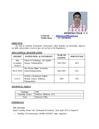 JITHINKUMAR C J
E-Mail ID : jithinkumar2008gmail.com
Mobile Phone : +91 9495984818
OBJECTIVE
To work in a dynamic professional environment which upgrades my knowledge, improves
my skills and provides a room to give out my best to the Organization.
EDUCATIONAL QUALIFICATION
DEGREE INSTITUTION & UNIVERSITY
YEAR OF
PASSING
PERCENTAGE
BSc
(Computer
Science)
School of Technology and Applied
Science, Pathanamthitta 2007-2010 60%
PLUS TWO
Mar Thoma Higher Secondary
School.Pathanamthitta 2005-2007 62%
S.S.L.C
St.Mary’s Residencial English
Medium School, Mallasery,
Pathanamthitta
2005 78%
TECHNICAL SKILLS
Languages XML
Operating System Windows Platforms (7,8)
Tools Microsoft Office
EXPERIENCE
XML Developer
Aptara Learning Private Ltd, Technopark,Trivandrum, from April 2013 to August'16
• Handling US based project, KOBO, KINDLE online magazines.
 