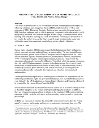 1
PERSPECTIVES OF RESEARCH ON HUMAN RIGHTS EDUCATION1
Felisa Tibbitts and Peter G. Kirchschlaeger
Abstract
This article overviews some of the available research on human rights education (HRE).
subdiving into three main categories: theory of HRE, implementation of HRE, and
outcomes of HRE. The article illustrates that there is an increasing literature base for
HRE, based on traditions such as critical pedagogy, comparative education studies, world
polity theory, textbook and curricular analysis, school change, classroom studies, adult
learning, transformative learning and youth development. Following the presentation of
key results, the authors propose that future research might continue in the same vein
while at the same time concentrate more fully on impact-related evaluations.
INTRODUCTION
Human rights education (HRE) is an emergent field of educational theory and practice
gaining increased attention and significance across the globe. The international human
rights movement, spurred by the efforts of non-governmental organizations, the United
Nations and other regional human rights bodies, has broadened its focus since the late
1970s by seeking to integrate human rights concepts, norms and values within the
mainstream educational systems of world states. This effort, which has gained momentum
since the early 1990s has spawned a growing body of educational theory, practice and
research that often intersects with activities in other fields of educational study, such as
citizenship education, peace education, anti-racism education, Holocaust/genocide
education, education for sustainable development and education for intercultural
understanding.
The recognition of the importance of human rights education for the implementation and
for the respect of human rights has grown in the last years. It is expected to be reinforced
even further by the UN Declaration on Human Rights Education and Training, which will
be prepared for the Human Rights Council in 2010.
Research in the field of HRE encompasses studies carried out in academic settings as well
as those that take place in the context of program and impact evaluations. In addition,
there are primary resources available in relation to the practice of HRE, such as teaching
resources, syllabi, curricular policies as well as secondary resources such as conference
proceedings.
As HRE has expanded in practice, the demand for an evidence base to show the “value
added” of practice, and to guide and improve programming, is stronger than ever. The
1
This article appeared in Journal of Human Rights Education 2(1), September 2010. Sections of this
article were taken from the chapter by Tibbitts, F. and Fernekes, W. (2010),“Human Rights Education.” In
Totten, S.and Pederson, J.E. (eds.) Teaching About Social Issues in the 20th
and 21st
Centuries: Innovative
Approaches, Programs, Strategies. Charlotte, NC: Information Age Publishing.
 