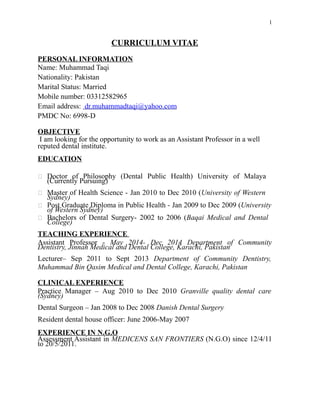 1
CURRICULUM VITAE
PERSONAL INFORMATION
Name: Muhammad Taqi
Nationality: Pakistan
Marital Status: Married
Mobile number: 03312582965
Email address: dr.muhammadtaqi@yahoo.com
PMDC No: 6998-D
OBJECTIVE
I am looking for the opportunity to work as an Assistant Professor in a well
reputed dental institute.
EDUCATION
 Doctor of Philosophy (Dental Public Health) University of Malaya
(Currently Pursuing)
 Master of Health Science - Jan 2010 to Dec 2010 (University of Western
Sydney)
 Post Graduate Diploma in Public Health - Jan 2009 to Dec 2009 (University
of Western Sydney)
 Bachelors of Dental Surgery- 2002 to 2006 (Baqai Medical and Dental
College)
TEACHING EXPERIENCE
Assistant Professor - May 2014- Dec 2014 Department of Community
Dentistry, Jinnah Medical and Dental College, Karachi, Pakistan
Lecturer– Sep 2011 to Sept 2013 Department of Community Dentistry,
Muhammad Bin Qasim Medical and Dental College, Karachi, Pakistan
CLINICAL EXPERIENCE
Practice Manager – Aug 2010 to Dec 2010 Granville quality dental care
(Sydney)
Dental Surgeon – Jan 2008 to Dec 2008 Danish Dental Surgery
Resident dental house officer: June 2006-May 2007
EXPERIENCE IN N.G.O
Assessment Assistant in MEDICENS SAN FRONTIERS (N.G.O) since 12/4/11
to 20/5/2011.
 