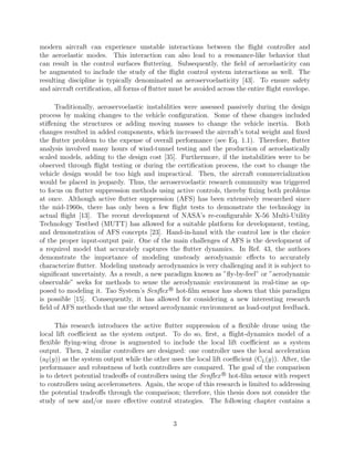 modern aircraft can experience unstable interactions between the ﬂight controller and
the aeroelastic modes. This interaction can also lead to a resonance-like behavior that
can result in the control surfaces ﬂuttering. Subsequently, the ﬁeld of aeroelasticity can
be augmented to include the study of the ﬂight control system interactions as well. The
resulting discipline is typically denominated as aeroservoelasticity [43]. To ensure safety
and aircraft certiﬁcation, all forms of ﬂutter must be avoided across the entire ﬂight envelope.
Traditionally, aeroservoelastic instabilities were assessed passively during the design
process by making changes to the vehicle conﬁguration. Some of these changes included
stiﬀening the structures or adding moving masses to change the vehicle inertia. Both
changes resulted in added components, which increased the aircraft’s total weight and ﬁxed
the ﬂutter problem to the expense of overall performance (see Eq. 1.1). Therefore, ﬂutter
analysis involved many hours of wind-tunnel testing and the production of aeroelastically
scaled models, adding to the design cost [35]. Furthermore, if the instabilities were to be
observed through ﬂight testing or during the certiﬁcation process, the cost to change the
vehicle design would be too high and impractical. Then, the aircraft commercialization
would be placed in jeopardy. Thus, the aeroservoelastic research community was triggered
to focus on ﬂutter suppression methods using active controls, thereby ﬁxing both problems
at once. Although active ﬂutter suppression (AFS) has been extensively researched since
the mid-1960s, there has only been a few ﬂight tests to demonstrate the technology in
actual ﬂight [13]. The recent development of NASA’s re-conﬁgurable X-56 Multi-Utility
Technology Testbed (MUTT) has allowed for a suitable platform for development, testing,
and demonstration of AFS concepts [23]. Hand-in-hand with the control law is the choice
of the proper input-output pair. One of the main challenges of AFS is the development of
a required model that accurately captures the ﬂutter dynamics. In Ref. 43, the authors
demonstrate the importance of modeling unsteady aerodynamic eﬀects to accurately
characterize ﬂutter. Modeling unsteady aerodynamics is very challenging and it is subject to
signiﬁcant uncertainty. As a result, a new paradigm known as ”ﬂy-by-feel” or ”aerodynamic
observable” seeks for methods to sense the aerodynamic environment in real-time as op-
posed to modeling it. Tao System’s Senﬂex R
hot-ﬁlm sensor has shown that this paradigm
is possible [15]. Consequently, it has allowed for considering a new interesting research
ﬁeld of AFS methods that use the sensed aerodynamic environment as load-output feedback.
This research introduces the active ﬂutter suppression of a ﬂexible drone using the
local lift coeﬃcient as the system output. To do so, ﬁrst, a ﬂight-dynamics model of a
ﬂexible ﬂying-wing drone is augmented to include the local lift coeﬃcient as a system
output. Then, 2 similar controllers are designed: one controller uses the local acceleration
(aZ(y)) as the system output while the other uses the local lift coeﬃcient (CL(y)). After, the
performance and robustness of both controllers are compared. The goal of the comparison
is to detect potential tradeoﬀs of controllers using the Senﬂex R
hot-ﬁlm sensor with respect
to controllers using accelerometers. Again, the scope of this research is limited to addressing
the potential tradeoﬀs through the comparison; therefore, this thesis does not consider the
study of new and/or more eﬀective control strategies. The following chapter contains a
3
 