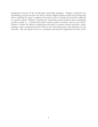 background overview of the aerodynamic observable paradigm. Chapter 3 describes the
methodology and process that was used to obtain a ﬂight-dynamics model of the ﬂying-wing
drone, including the steps to augment the model so that it includes the local lift coeﬃcient
as a system output. Chapter 4 contains the closed-loop control synthesis when considering
a perfect model, i.e. a model with perfect sensors, perfect actuators, and no time delays.
Chapter 5 studies the eﬀects of augmenting the model to include actuator dynamics, sensor
dynamics, and a computational time delay on the total performance and robustness of each
controller. The last chapter serves as a conclusion and provides suggestions for future work.
4
 