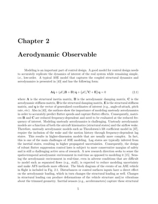 Chapter 2
Aerodynamic Observable
Modeling is an important part of control design. A good model for control design needs
to accurately replicate the dynamics of interest of the real system while remaining simple,
i.e., low-order. A typical ASE model that captures the coupled structural dynamics and
aerodynamics is presented in [43] and has the following form:
A¨q + (ρUoB + D) ˙q + ρUo
2
C + E q = 0 (2.1)
where A is the structural inertia matrix, B is the aerodynamic damping matrix, C is the
aerodynamic stiﬀness matrix, D is the structural damping matrix, E is the structural stiﬀness
matrix, and q is the vector of generalized coordinates of interest (e.g., angle-of-attack, pitch
rate, etc). Also in [43], the authors show the importance of modeling unsteady aerodynamics
in order to accurately predict ﬂutter speeds and capture ﬂutter eﬀects. Consequently, matri-
ces B and C are reduced frequency-dependent and need to be evaluated at the reduced fre-
quency of interest. Modeling unsteady aerodynamics is challenging. Unsteady aerodynamic
models are a function of both the aircraft kinematics (structural states) and the airﬂow wake.
Therefore, unsteady aerodynamic models such as Theodorsen’s lift coeﬃcient model in [37],
require the inclusion of the wake and the motion history through frequency-dependent lag
states. This results in higher-dimension models that are usually more complex. In fact,
this is one of the main challenges of ASE modeling. Lag states are typically inferred from
the inertial states, resulting in higher propagated uncertainties. Consequently, the design
of robust ﬂutter suppression control laws is subject to more conservative margins of safety
and is still a challenging active area of research. A new research direction seeks to sense the
spatio-temporal aerodynamic environment in real-time as opposed to modeling it [15]. Sens-
ing the aerodynamic environment in real-time, even in adverse conditions that are diﬃcult
to model such as separated ﬂows (e.g., stall), is expected to reduce modeling uncertainty
and make AFS methods more eﬃcient. The block diagram of the events of an ASE vehicle
in ﬂight is included in Fig. 2.1. Disturbances or control surfaces inputs have a direct eﬀect
on the aerodynamic loading, which in turn changes the structural loading as well. Changes
in structural loading can produce deformations of the vehicle structure and/or vibrations
about the trimmed geometry. Inertial sensors (e.g., accelerometers) capture these structural
5
 