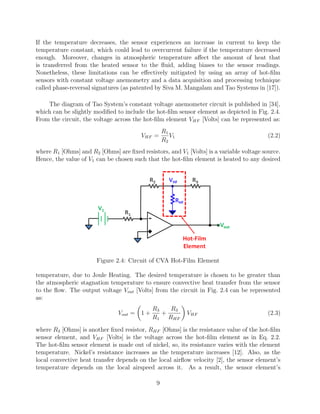 If the temperature decreases, the sensor experiences an increase in current to keep the
temperature constant, which could lead to overcurrent failure if the temperature decreased
enough. Moreover, changes in atmospheric temperature aﬀect the amount of heat that
is transferred from the heated sensor to the ﬂuid, adding biases to the sensor readings.
Nonetheless, these limitations can be eﬀectively mitigated by using an array of hot-ﬁlm
sensors with constant voltage anemometry and a data acquisition and processing technique
called phase-reversal signatures (as patented by Siva M. Mangalam and Tao Systems in [17]).
The diagram of Tao System’s constant voltage anemometer circuit is published in [34],
which can be slightly modiﬁed to include the hot-ﬁlm sensor element as depicted in Fig. 2.4.
From the circuit, the voltage across the hot-ﬁlm element VHF [Volts] can be represented as:
VHF =
R1
R2
V1 (2.2)
where R1 [Ohms] and R2 [Ohms] are ﬁxed resistors, and V1 [Volts] is a variable voltage source.
Hence, the value of V1 can be chosen such that the hot-ﬁlm element is heated to any desired
Figure 2.4: Circuit of CVA Hot-Film Element
temperature, due to Joule Heating. The desired temperature is chosen to be greater than
the atmospheric stagnation temperature to ensure convective heat transfer from the sensor
to the ﬂow. The output voltage Vout [Volts] from the circuit in Fig. 2.4 can be represented
as:
Vout = 1 +
R3
R1
+
R3
RHF
VHF (2.3)
where R3 [Ohms] is another ﬁxed resistor, RHF [Ohms] is the resistance value of the hot-ﬁlm
sensor element, and VHF [Volts] is the voltage across the hot-ﬁlm element as in Eq. 2.2.
The hot-ﬁlm sensor element is made out of nickel, so, its resistance varies with the element
temperature. Nickel’s resistance increases as the temperature increases [12]. Also, as the
local convective heat transfer depends on the local airﬂow velocity [2], the sensor element’s
temperature depends on the local airspeed across it. As a result, the sensor element’s
9
 