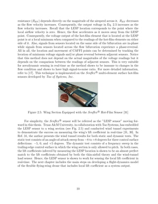 resistance (RHF ) depends directly on the magnitude of the airspeed across it. RHF decreases
as the ﬂow velocity increases. Consequently, the output voltage in Eq. 2.3 increases as the
ﬂow velocity increases. Recall that the LESP location corresponds to the point where the
local airﬂow velocity is zero. Hence, the ﬂow accelerates as it moves away from the LESP
point. Consequently, the voltage output of the hot-ﬁlm element that is located at the LESP
point is at a local minimum when compared to the readings of the hot-ﬁlm elements on either
side of it. Also, signals from sensors located on the same side of the bifurcation are in-phase
while signals from sensors located across the ﬂow bifurcation experience a phase-reversal.
All in all, the location and movement of CAFFI points can be determined by tracking the
location of minimum voltage signals and/or phase reversal between adjacent sensors. Notice
that this method does not depend on the actual magnitudes of the voltage readings but it
depends on the comparison between the readings of adjacent sensors. This is very suitable
for aerodynamic sensing in real-time as the method shows to be immune to changes in the
ﬂow condition and shows to have high signal-to-noise ratio. For more detailed information,
refer to [17]. This technique is implemented on the Senﬂex R
multi-element surface hot-ﬁlm
sensors developed by Tao of Systems, Inc.
Figure 2.5: Wing Section Equipped with the Senﬂex R
Hot-Film Sensor [31]
For simplicity, the Senﬂex R
sensor will be referred as the ”LESP sensor” moving for-
ward in this thesis. Texas A&M University, in collaboration with Tao Systems, has embedded
the LESP sensor to a wing section (see Fig. 2.5) and conducted wind tunnel experiments
to demonstrate the success on measuring the wing’s lift coeﬃcient in real-time [31, 30]. In
Ref. 31, the author presents the wind tunnel results for both static and dynamic tests. The
static test consists of an angle-of-attack sweep from −8 to +8 degrees for three control surface
deﬂections: −5, 0, and +5 degrees. The dynamic test consists of a frequency sweep in the
trailing-edge control surface in which the wing section is only allowed to pitch. In both cases,
the lift coeﬃcients inferred by measuring the LESP location is shown to be an almost perfect
match to the lift coeﬃcients obtained by both the thin-airfoil theory and the wind-tunnel
load sensor. Hence, the LESP sensor is shown to work for sensing the local lift coeﬃcient in
real-time. The next chapter includes the main steps on developing a ﬂight-dynamics model
of the ﬂexible ﬂying-wing drone that includes local lift coeﬃcient as a system output.
10
 