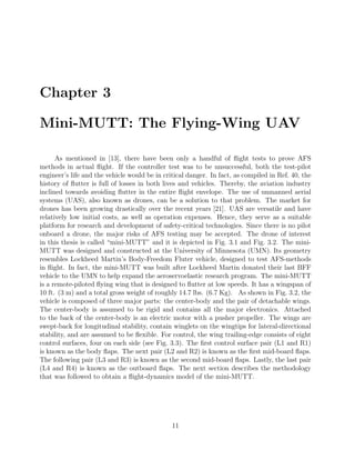 Chapter 3
Mini-MUTT: The Flying-Wing UAV
As mentioned in [13], there have been only a handful of ﬂight tests to prove AFS
methods in actual ﬂight. If the controller test was to be unsuccessful, both the test-pilot
engineer’s life and the vehicle would be in critical danger. In fact, as compiled in Ref. 40, the
history of ﬂutter is full of losses in both lives and vehicles. Thereby, the aviation industry
inclined towards avoiding ﬂutter in the entire ﬂight envelope. The use of unmanned aerial
systems (UAS), also known as drones, can be a solution to that problem. The market for
drones has been growing drastically over the recent years [21]. UAS are versatile and have
relatively low initial costs, as well as operation expenses. Hence, they serve as a suitable
platform for research and development of safety-critical technologies. Since there is no pilot
onboard a drone, the major risks of AFS testing may be accepted. The drone of interest
in this thesis is called “mini-MUTT” and it is depicted in Fig. 3.1 and Fig. 3.2. The mini-
MUTT was designed and constructed at the University of Minnesota (UMN). Its geometry
resembles Lockheed Martin’s Body-Freedom Fluter vehicle, designed to test AFS-methods
in ﬂight. In fact, the mini-MUTT was built after Lockheed Martin donated their last BFF
vehicle to the UMN to help expand the aeroservoelastic research program. The mini-MUTT
is a remote-piloted ﬂying wing that is designed to ﬂutter at low speeds. It has a wingspan of
10 ft. (3 m) and a total gross weight of roughly 14.7 lbs. (6.7 Kg). As shown in Fig. 3.2, the
vehicle is composed of three major parts: the center-body and the pair of detachable wings.
The center-body is assumed to be rigid and contains all the major electronics. Attached
to the back of the center-body is an electric motor with a pusher propeller. The wings are
swept-back for longitudinal stability, contain winglets on the wingtips for lateral-directional
stability, and are assumed to be ﬂexible. For control, the wing trailing-edge consists of eight
control surfaces, four on each side (see Fig. 3.3). The ﬁrst control surface pair (L1 and R1)
is known as the body ﬂaps. The next pair (L2 and R2) is known as the ﬁrst mid-board ﬂaps.
The following pair (L3 and R3) is known as the second mid-board ﬂaps. Lastly, the last pair
(L4 and R4) is known as the outboard ﬂaps. The next section describes the methodology
that was followed to obtain a ﬂight-dynamics model of the mini-MUTT.
11
 