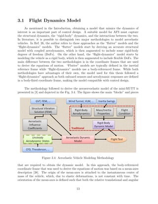 3.1 Flight Dynamics Model
As mentioned in the Introduction, obtaining a model that mimics the dynamics of
interest is an important part of control design. A suitable model for AFS must capture
the structural dynamics, the “rigid-body” dynamics, and the interactions between the two.
In literature, it is possible to distinguish two major methodologies to model aeroelastic
vehicles. In Ref. 26, the author refers to these approaches as the “ﬂutter” models and the
“ﬂight-dynamics” models. The “ﬂutter” models start by deriving an accurate structural
model with coupled aerodynamics, which is then augmented to include some rigid-body
degrees of freedom (DoFs). On the other hand, the “ﬂight-dynamics” model starts by
modeling the vehicle as a rigid body, which is then augmented to include ﬂexible DoFs. The
main diﬀerence between the two methodologies is in the coordinate frames that are used
to derive the equations of motion. “Flutter” models are typically deﬁned in the inertial
reference frame while “ﬂight-dynamics” models use a body-referenced frame. While both
methodologies have advantages of their own, the model used for this thesis followed a
“ﬂight-dynamics” approach as both onboard sensors and aerodynamic responses are deﬁned
in a body-ﬁxed coordinate frame, making the model compatible with control design.
The methodology followed to derive the aeroservoelastic model of the mini-MUTT is
presented in [3] and depicted in the Fig. 3.4. The ﬁgure shows the main “blocks” and pieces
Figure 3.4: Aeroelastic Vehicle Modeling Methodology
that are required to obtain the dynamic model. In this approach, the body-referenced
coordinate frame that was used to derive the equations of motion was based on a mean-axes
description [38]. The origin of the mean-axes is attached to the instantaneous center of
mass of the vehicle, which, due to elastic deformations, is not constant with time. The
orientation of the mean-axes is deﬁned such that both the relative translational and angular
13
 