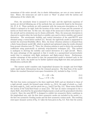 momentum of the entire aircraft, due to elastic deformations, are zero at every instant of
time. Hence, the mean-axes are said to move or “ﬂoat” in phase with the motion and
deformation of the vehicle [43].
First, the aeroelastic drone is assumed to be rigid, and the rigid-body equations of
motion are derived following any of the methods that are extensively found in the literature
[24, 27, 6, 3]. These methods are still consistent with the mean-axes description as, if the
vehicle is assumed to be rigid, both the location of the center of mass and the moments of
inertia are ﬁxed with time. In this case, the origin of the mean-axes is ﬁxed with respect to
the aircraft and its orientation can be chosen arbitrarily. Then, the mean-axis description is
observed to match either the body-ﬁxed or stability axes used to derive stability and control
derivatives. The aerodynamic stability and control derivatives of the mini-MUTT were
obtained using a vortex-lattice method [11]. Second, the rigid-body model is augmented to
include the structural ﬂexibility eﬀects. Here, the drone vibration solution is obtained from
a ﬁnite beam-element model [26], which is updated and optimized using the results obtained
from ground vibration tests [7]. Then, the vibration solution is used to derive the aeroelastic
coeﬃcients using quasi-steady or unsteady strip-theoretic techniques [47]. This method
is analogous to deriving the stability and control derivatives of a rigid aircraft. Hence,
the main advantage of this approach is that it results in a parametrized aeroservoelastic
model that is consistent with ﬂight mechanics and ﬂight-control theory. Furthermore,
another advantage of this method is that the parametrized model is obtained early in the
design cycle. Later, the model can be further updated using ﬂight-test data and parameter
identiﬁcation methods [20].
The current model considers only longitudinal dynamics for straight and level ﬂight
under small elastic deformations from the trimmed geometry. The ﬁnal form of the model
follows the standard linearized state-space formulation [41], included in Eqn. 3.1-3.2.
˙X = AX + Bu (3.1)
Ysensor = CX + Du (3.2)
The ﬁrst four states correspond to the three rigid-body DoFs and are identical to those of
a rigid aircraft, namely the forward surge velocity urig [ft/s], the angle of attack αrig [rad],
the pitch angle θrig [rad], and the pitch rate qrig [rad/s] (see Fig. 3.5). These states describe
the motion of the body-ﬁxed frame or mean axes. The last 2n states correspond to the n
elastic DoFs, described by the generalized displacements η [rad] and the generalized velocities
˙η [rad/s]. Since the mini-MUTT is designed to exhibit two symmetric ﬂutter conditions in
the longitudinal axis, only the ﬁrst three symmetric modes are included in the model, i.e.,
the ﬁrst two symmetric bending modes and the ﬁrst symmetric torsion mode. The resulting
state-space dynamic system of Eq. 3.1 takes the form given in Eq. 3.3. Note that the system
14
 