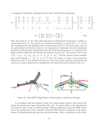 is composed of rigid-body (subscript R) and elastic (subscript E) subsystems.
˙X =







Xu Xα −g Xq 0 0 · · · 0 0
Zu/V Zα/V 0 1 + Zq/V Zη1 /V Z ˙η1
/V · · · Zη3 /V Z ˙η3
/V
0 0 0 1 0 0 · · · 0 0
Mu Mα 0 Mq Mη1
M ˙η1
· · · Mη3
M ˙η3
0 0 0 0 0 1 · · · 0 0
0 Ξ1α 0 Ξ1q Ξ1η1
− ω2
1 Ξ1 ˙η1
− 2ω1ζ1 · · · Ξ1η3
Ξ1 ˙η3
.
.
.
.
.
.
.
.
.
.
.
.
.
.
.
.
.
. · · ·
.
.
.
.
.
.
0 0 0 0 0 0 · · · 0 1
0 Ξ3α 0 Ξ3q Ξ3η1
Ξ3 ˙η1
· · · Ξ3η3
− ω2
3 Ξ3 ˙η3
− 2ω3ζ3







X +







Xδ1
· · · Xδ4
Zδ1
/V · · · Zδ4
0 · · · 0
Mδ1
· · · Mδ4
0 · · · 0
Ξ1δ1
· · · Ξ1δ4
.
.
. · · ·
.
.
.
0 · · · 0
Ξ3δ1
· · · Ξ3δ4







u
˙X =
ARR ARE
AER AEE
X +
BR
BE
u (3.3)
Here, the entries X, Z, M, of the rigid subsystem are dimensional aerodynamic, stability, or
control derivatives; Zη, Mη, and Ξη are aeroelastic derivatives; ωk and ζk for k = 1, 2, 3 are
the eigenfrequencies and damping ratios (respectively) of the kth
structural mode; and g is
the gravitational acceleration constant. It is important to emphasize that the dimensional
derivatives of the dynamic model depend directly on the dynamic pressure, i.e., depend on the
ﬂight condition deﬁned by the altitude and airspeed (see Fig. 3.4). The system’s state vector
is X = urig αrig θrig qrig η1 ˙η1 η2 ˙η2 η3 ˙η3
T
and the current system considers
four control inputs u = δ1 δ2 δ3 δ4
T
; here, the inputs δi consist of the symmetric
deﬂections of the ith
pair of ﬂaps (see Fig. 3.5). Note that neither unsteady aerodynamic lag
states nor actuator dynamics are considered for the linearized model included in Eq. 3.3.
Figure 3.5: Mini-MUTT Rigid States, Control Inputs, and System Outputs
In accordance with the dynamic model, the sensor-output model is also derived fol-
lowing the general state-space formulation (Eq. 3.2). As argued earlier in the introduction,
the research seeks to gain an understanding of ﬂutter suppression using the LESP sensor.
Later, the performance of the controller using the LESP sensor is compared to the perfor-
mance of a benchmark design that uses an accelerometer. Also, as important as the choice
15
 
