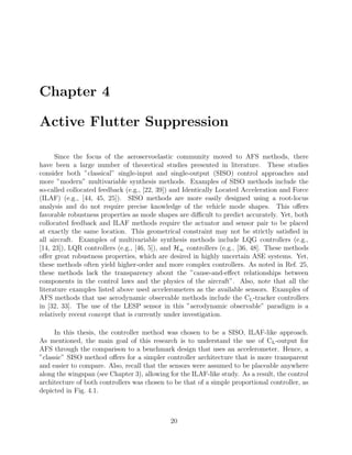 Chapter 4
Active Flutter Suppression
Since the focus of the aeroservoelastic community moved to AFS methods, there
have been a large number of theoretical studies presented in literature. These studies
consider both ”classical” single-input and single-output (SISO) control approaches and
more ”modern” multivariable synthesis methods. Examples of SISO methods include the
so-called collocated feedback (e.g., [22, 39]) and Identically Located Acceleration and Force
(ILAF) (e.g., [44, 45, 25]). SISO methods are more easily designed using a root-locus
analysis and do not require precise knowledge of the vehicle mode shapes. This oﬀers
favorable robustness properties as mode shapes are diﬃcult to predict accurately. Yet, both
collocated feedback and ILAF methods require the actuator and sensor pair to be placed
at exactly the same location. This geometrical constraint may not be strictly satisﬁed in
all aircraft. Examples of multivariable synthesis methods include LQG controllers (e.g.,
[14, 23]), LQR controllers (e.g., [46, 5]), and H∞ controllers (e.g., [36, 48]. These methods
oﬀer great robustness properties, which are desired in highly uncertain ASE systems. Yet,
these methods often yield higher-order and more complex controllers. As noted in Ref. 25,
these methods lack the transparency about the ”cause-and-eﬀect relationships between
components in the control laws and the physics of the aircraft”. Also, note that all the
literature examples listed above used accelerometers as the available sensors. Examples of
AFS methods that use aerodynamic observable methods include the CL-tracker controllers
in [32, 33]. The use of the LESP sensor in this ”aerodynamic observable” paradigm is a
relatively recent concept that is currently under investigation.
In this thesis, the controller method was chosen to be a SISO, ILAF-like approach.
As mentioned, the main goal of this research is to understand the use of CL-output for
AFS through the comparison to a benchmark design that uses an accelerometer. Hence, a
”classic” SISO method oﬀers for a simpler controller architecture that is more transparent
and easier to compare. Also, recall that the sensors were assumed to be placeable anywhere
along the wingspan (see Chapter 3), allowing for the ILAF-like study. As a result, the control
architecture of both controllers was chosen to be that of a simple proportional controller, as
depicted in Fig. 4.1.
20
 