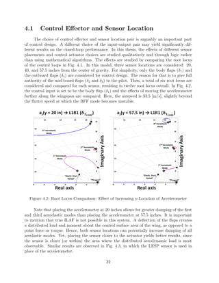 4.1 Control Eﬀector and Sensor Location
The choice of control eﬀector and sensor location pair is arguably an important part
of control design. A diﬀerent choice of the input-output pair may yield signiﬁcantly dif-
ferent results on the closed-loop performance. In this thesis, the eﬀects of diﬀerent sensor
placements and control actuator choices are studied qualitatively and through logic rather
than using mathematical algorithms. The eﬀects are studied by comparing the root locus
of the control loops in Fig. 4.1. In this model, three sensor locations are considered: 20,
40, and 57.5 inches from the center of gravity. For simplicity, only the body ﬂaps (δ1) and
the outboard ﬂaps (δ4) are considered for control design. The reason for that is to give full
authority of the mid-board ﬂaps (δ2 and δ3) to the pilot. Then, a total of six root locus are
considered and compared for each sensor, resulting in twelve root locus overall. In Fig. 4.2,
the control input is set to be the body ﬂap (δ1) and the eﬀects of moving the accelerometer
further along the wingspan are compared. Here, the airspeed is 33.5 [m/s], slightly beyond
the ﬂutter speed at which the BFF mode becomes unstable.
Figure 4.2: Root Locus Comparison: Eﬀect of Increasing y-Location of Accelerometer
Note that placing the accelerometer at 20 inches allows for greater damping of the ﬁrst
and third aeroelastic modes than placing the accelerometer at 57.5 inches. It is important
to mention that true ILAF is not possible in this system. A deﬂection of the ﬂaps creates
a distributed load and moment about the control surface area of the wing, as opposed to a
point force or torque. Hence, both sensor locations can potentially increase damping of all
aerolastic modes. Yet, placing the sensor closer to the actuator yields better results, since
the sensor is closer (or within) the area where the distributed aerodynamic load is most
observable. Similar results are observed in Fig. 4.3, in which the LESP sensor is used in
place of the accelerometer.
22
 