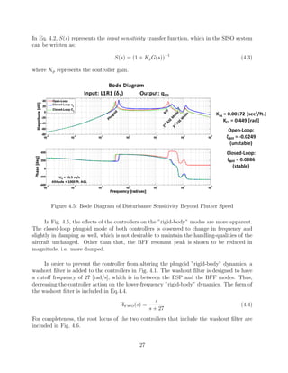 In Eq. 4.2, S(s) represents the input sensitivity transfer function, which in the SISO system
can be written as:
S(s) = (1 + KpG(s))−1
(4.3)
where Kp represents the controller gain.
Figure 4.5: Bode Diagram of Disturbance Sensitivity Beyond Flutter Speed
In Fig. 4.5, the eﬀects of the controllers on the ”rigid-body” modes are more apparent.
The closed-loop phugoid mode of both controllers is observed to change in frequency and
slightly in damping as well, which is not desirable to maintain the handling-qualities of the
aircraft unchanged. Other than that, the BFF resonant peak is shown to be reduced in
magnitude, i.e. more damped.
In order to prevent the controller from altering the phugoid ”rigid-body” dynamics, a
washout ﬁlter is added to the controllers in Fig. 4.1. The washout ﬁlter is designed to have
a cutoﬀ frequency of 27 [rad/s], which is in between the ESP and the BFF modes. Thus,
decreasing the controller action on the lower-frequency ”rigid-body” dynamics. The form of
the washout ﬁlter is included in Eq.4.4.
HFWO(s) =
s
s + 27
(4.4)
For completeness, the root locus of the two controllers that include the washout ﬁlter are
included in Fig. 4.6.
27
 