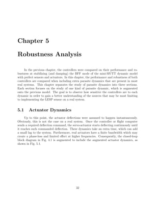 Chapter 5
Robustness Analysis
In the previous chapter, the controllers were compared on their performance and ro-
bustness at stabilizing (and damping) the BFF mode of the mini-MUTT dynamic model
with perfect sensors and actuators. In this chapter, the performance and robustness of both
controllers are compared when including extra parasite dynamics that are present in most
real systems. This chapter separates the study of parasite dynamics into three sections.
Each section focuses on the study of one kind of parasite dynamic, which is augmented
onto the previous model. The goal is to observe how sensitive the controllers are to each
dynamic in order to gain a better understanding of the sources that may be most limiting
to implementing the LESP sensor on a real system.
5.1 Actuator Dynamics
Up to this point, the actuator deﬂections were assumed to happen instantaneously.
Obviously, this is not the case on a real system. Once the controller or ﬂight computer
sends a required deﬂection command, the servo-actuator starts deﬂecting continuously until
it reaches such commanded deﬂection. These dynamics take an extra time, which can add
a small lag to the system. Furthermore, real actuators have a ﬁnite bandwidth which may
create a phase-loss and limited eﬀect at higher frequencies. Consequently, the closed-loop
block diagram in Fig. 4.1 is augmented to include the augmented actuator dynamics, as
shown in Fig. 5.1.
32
 