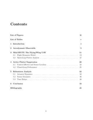 Contents
List of Figures iii
List of Tables v
1 Introduction 1
2 Aerodynamic Observable 5
3 Mini-MUTT: The Flying-Wing UAV 11
3.1 Flight Dynamics Model . . . . . . . . . . . . . . . . . . . . . . . . . . . . . . 13
3.2 Open-Loop Flutter Analysis . . . . . . . . . . . . . . . . . . . . . . . . . . . 17
4 Active Flutter Suppression 20
4.1 Control Eﬀector and Sensor Location . . . . . . . . . . . . . . . . . . . . . . 22
4.2 Closed-Loop Performance . . . . . . . . . . . . . . . . . . . . . . . . . . . . 25
5 Robustness Analysis 32
5.1 Actuator Dynamics . . . . . . . . . . . . . . . . . . . . . . . . . . . . . . . . 32
5.2 Sensor Dynamics . . . . . . . . . . . . . . . . . . . . . . . . . . . . . . . . . 36
5.3 Time Delays . . . . . . . . . . . . . . . . . . . . . . . . . . . . . . . . . . . . 38
6 Conclusion 43
Bibliography 45
ii
 