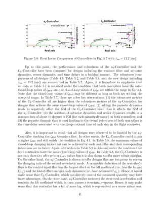 Figure 5.8: Root Locus Comparison of Controllers in Fig. 5.7 with τms = 13.2 [ms]
Up to this point, the performance and robustness of the aZ-Controller and the
CL-Controller have been compared for designs including the washout ﬁlter and actuator
dynamics, sensor dynamics, and time delays in a buildup manner. The robustness com-
parisons of all designs (Table 4.6, Table 5.2, and Table 5.4, and the new design including
τms = 13.2 [ms]) are summarized in Table 5.7. Again, it is important to emphasize that
all data in Table 5.7 is obtained under the condition that both controllers have the same
closed-loop values of ζBFF and the closed-loop values of ζESP are within the range in Eq. 4.1.
Note that the closed-loop values of ζESP may be diﬀerent as long as both are withing the
accepted range. In Table 5.7, there are a few key observations: (1) the robustness metrics
of the CL-Controller all are higher than the robustness metrics of the aZ-Controller, for
designs that achieve the same closed-loop value of ζBFF; (2) adding the parasite dynamics
tends to negatively aﬀect the GM of the CL-Controller more than it aﬀects the GM of
the aZ-Controller; (3) the addition of actuator dynamics and sensor dynamics results in a
common loss of about 10 degrees of PM (for each parasite dynamic) on both controllers; and
(3) the parasite dynamic that is most limiting to the overall robustness of both controllers is
the time-delay associated with the computational time of each step in the ﬂight controller.
Also, it is important to recall that all designs were observed to be limited by the aZ-
Controller reaching the ζESP boundary ﬁrst. In other words, the CL-Controller could attain
a higher ζBFF and still satisfy the condition in Eq. 4.1. In Table 5.8, the maximum values of
closed-loop damping ratios that can be achieved by each controller and their corresponding
robustness are included. Again, all the data in Table 5.8 is obtained under the condition that
both controllers have the same closed-loop values of ζESP. In Table 5.8, the CL-Controller is
not only shown to oﬀer greater ζBFF values but it is also shown to oﬀer more robust margins.
On the other hand, the aZ-Controller is shown to oﬀer designs that are less prone to worsen
the damping ratio of the second aeroelastic mode. A symmetric deﬂection of the centerbody
ﬂaps is the control input that has the largest eﬀect on the lift coeﬃcient (i.e., has the largest
CLδ1
) and the lowest eﬀect on rigid-body dynamics (i.e., has the lowest CMδ1
). Hence, it would
make sense that CL-Controller, which can directly control the measured quantity, may have
more advantages. On the other hand, aZ-Controller measures the structural acceleration and
controls the lift coeﬃcient which, in turn, causes a structural response. Hence, it may make
sense that this controller has a bit of more lag, which is represented as a worse robustness.
41
 