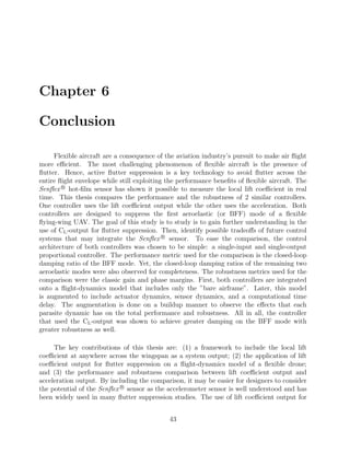 Chapter 6
Conclusion
Flexible aircraft are a consequence of the aviation industry’s pursuit to make air ﬂight
more eﬃcient. The most challenging phenomenon of ﬂexible aircraft is the presence of
ﬂutter. Hence, active ﬂutter suppression is a key technology to avoid ﬂutter across the
entire ﬂight envelope while still exploiting the performance beneﬁts of ﬂexible aircraft. The
Senﬂex R
hot-ﬁlm sensor has shown it possible to measure the local lift coeﬃcient in real
time. This thesis compares the performance and the robustness of 2 similar controllers.
One controller uses the lift coeﬃcient output while the other uses the acceleration. Both
controllers are designed to suppress the ﬁrst aeroelastic (or BFF) mode of a ﬂexible
ﬂying-wing UAV. The goal of this study is to study is to gain further understanding in the
use of CL-output for ﬂutter suppression. Then, identify possible tradeoﬀs of future control
systems that may integrate the Senﬂex R
sensor. To ease the comparison, the control
architecture of both controllers was chosen to be simple: a single-input and single-output
proportional controller. The performance metric used for the comparison is the closed-loop
damping ratio of the BFF mode. Yet, the closed-loop damping ratios of the remaining two
aeroelastic modes were also observed for completeness. The robustness metrics used for the
comparison were the classic gain and phase margins. First, both controllers are integrated
onto a ﬂight-dynamics model that includes only the ”bare airframe”. Later, this model
is augmented to include actuator dynamics, sensor dynamics, and a computational time
delay. The augmentation is done on a buildup manner to observe the eﬀects that each
parasite dynamic has on the total performance and robustness. All in all, the controller
that used the CL-output was shown to achieve greater damping on the BFF mode with
greater robustness as well.
The key contributions of this thesis are: (1) a framework to include the local lift
coeﬃcient at anywhere across the wingspan as a system output; (2) the application of lift
coeﬃcient output for ﬂutter suppression on a ﬂight-dynamics model of a ﬂexible drone;
and (3) the performance and robustness comparison between lift coeﬃcient output and
acceleration output. By including the comparison, it may be easier for designers to consider
the potential of the Senﬂex R
sensor as the accelerometer sensor is well understood and has
been widely used in many ﬂutter suppression studies. The use of lift coeﬃcient output for
43
 