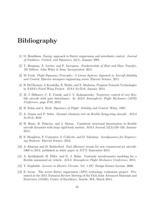 Bibliography
[1] O. Bendiksen. Energy approach to ﬂutter suppression and aeroelastic control. Journal
of Guidance, Control, and Dynamics, 24(1), January 2001.
[2] T. Bergman, A. Lavine, and F. Incropera. Fundamentals of Heat and Mass Transfer,
7th Edition. John Wiley & Sons, Incorporated, 2011.
[3] M. Cook. Flight Dynamics Principles: A Linear Systems Approach to Aircraft Stability
and Control. Elsevier aerospace engineering series. Elsevier Science, 2011.
[4] R. Del Rosario, J. Koudelka, R. Wahls, and N. Madavan. Progress Towards Technologies
in NASA’s Fixed Wing Project. AIAA SciTech, January 2014.
[5] M. J. Dillsaver, C. E. Cesnik, and I. V. Kolmanovsky. Trajectory control of very ﬂex-
ible aircraft with gust disturbance. In AIAA Atmospheric Flight Mechanics (AFM)
Conference, page 4745, 2013.
[6] B. Etkin and L. Reid. Dynamics of Flight: Stability and Control. Wiley, 1995.
[7] A. Gupta and P. Seiler. Ground vibration test on ﬂexible ﬂying-wing aircraft. AIAA
SciTech, 2016.
[8] H. Hesse, R. Palacios, and J. Murua. Consistent structural linearization in ﬂexible
aircraft dynamics with large rigid-body motion. AIAA Journal, 52(3):528–538, January
2014.
[9] E. Houghton, P. Carpenter, S. Collicott, and D. Valentine. Aerodynamics for Engineer-
ing Students. Elsevier Science, 2012.
[10] A. Kharina and D. Rutherford. Fuel eﬃciency trends for new commercial jet aircraft:
1960 to 2014. published as white paper in ICCT, September 2015.
[11] A. Kotikalpudi, H. Pﬁfer, and G. J. Balas. Unsteady aerodynamics modeling for a
ﬂexible unmanned air vehicle. AIAA Atmospheric Flight Mechanics Conference, 2015.
[12] T. Kuphaldt. Lessons in Electric Circuits. Vol. 1-DC. Design Science License, 2006.
[13] E. Livne. The active ﬂutter suppression (AFS) technology evaluation project. Pre-
sented at the 2014 Technical Review Meeting of the FAA Joint Advanced Materials and
Structures (JAMS). Center of Excellence, Seattle, WA, March 2014.
45
 