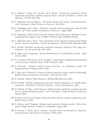 [14] J. Mahesh, C. Stone, W. Garrard, and H. Dunns. Control law synthesis for ﬂutter
suppression using linear quadratic gaussian theory. Journal of Guidance, Control, and
Dynamics, 4(4):415–422, 1981.
[15] A. Mangalam and M. Brenner. Fly-by-feel sensing and control: Aeroservoelasticity.
AIAA Atmosphere Flight Mechanics Conference, June 2014.
[16] A. Mangalam and T. Moes. Real-time unsteady loads measurements using hot-ﬁlm
sensors. 22nd
AIAA Applied Aerodynamics Conference, August 2004.
[17] S. Mangalam. Method and system for locating critical ﬂow feature indicators in three
dimensional ﬂow regimes, June 14 2006. EP Patent App. EP20,040,788,552.
[18] L. Meirovitch and I. Tuzcu. Time simulations of the response of maneuvering ﬂexible
aircraft. Journal of Guidance, Control, and Dynamics, 27(5):814–828, September 2004.
[19] E. Morelli. Real-time aerodynamic parameter estimation without air ﬂow angle mea-
surements. Journal of Aircraft, 49(4), 2012.
[20] H. Pﬁfer and B. Danowsky. System identiﬁcation of a small ﬂexible aircraft. AIAA
SciTech, 2016.
[21] A. E. Pontzer, M. D. Lower, and J. R. Miller. Unique aspects of ﬂight testing unmanned
aircraft systems. Technical report, DTIC Document, 2010.
[22] A. Preumont. Vibration control of active structures: an introduction, volume 179.
Springer Science & Business Media, 2011.
[23] J. Ryan and J. Bosworth. Current and future research in active control of lightweight,
ﬂexible structures using the x-56 aircraft. AIAA SciTech, 2014.
[24] D. Schmidt. Modern Flight Dynamics. McGraw-Hill Education, 2011.
[25] D. Schmidt. Stability augmentation and active ﬂutter suppression of a ﬂexible ﬂying-
wing drone. Submitted to Journal of Guidance, Control, and Dynamics, 2015.
[26] D. Schmidt, W. Zhao, and R. Kapania. Flight-dynamics and ﬂutter modeling and anal-
ysis of a ﬂexible ﬂying-wing drone. AIAA Atmospheric Flight Mechanics Conference,
January 2016.
[27] P. Sforza. Commercial Airplane Design Principles. Elsevier aerospace engineering series.
Elsevier Science, 2014.
[28] F. Silvestre and P. Paglione. Dynamics and control of a ﬂexible aircraft. AIAA Atmo-
spheric Flight Mechanics Conference and Exhibit, August 2008.
[29] B. Stevens, F. Lewis, and E. Johnson. Aircraft Control and Simulation: Dynamics,
Controls Design, and Autonomous Systems. Wiley, 2015.
46
 
